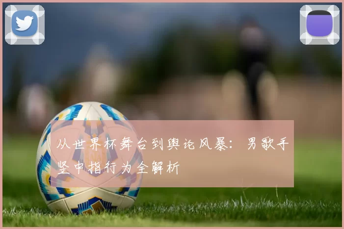 从世界杯舞台到舆论风暴：男歌手竖中指行为全解析